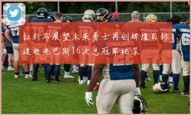 拉科布展望未来勇士再创辉煌目标追赶老巴斯16次总冠军纪录