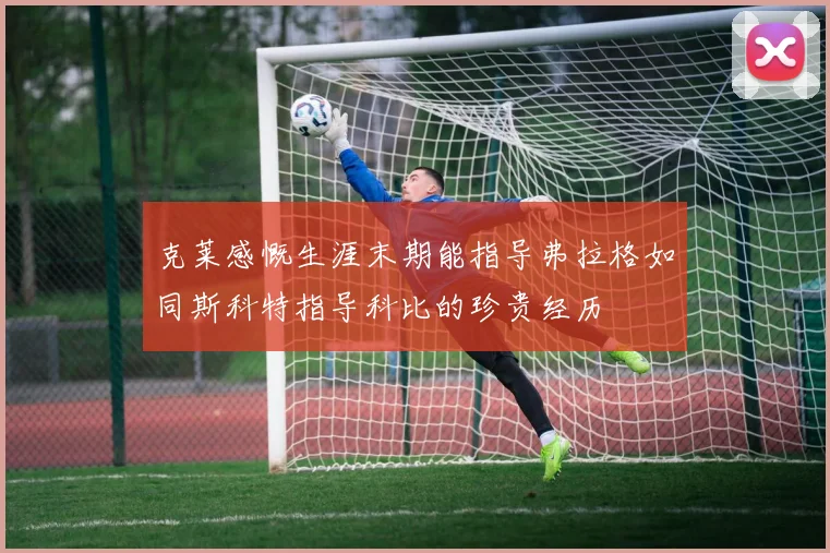 克莱感慨生涯末期能指导弗拉格如同斯科特指导科比的珍贵经历