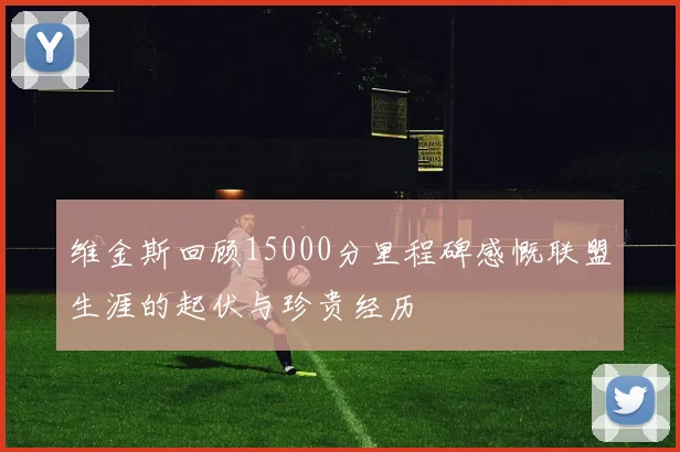 维金斯回顾15000分里程碑感慨联盟生涯的起伏与珍贵经历