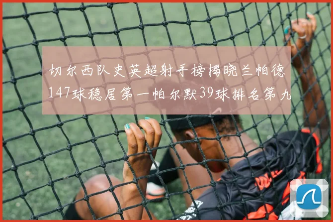 切尔西队史英超射手榜揭晓兰帕德147球稳居第一帕尔默39球排名第九