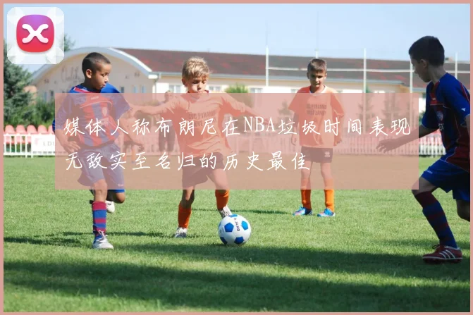 媒体人称布朗尼在NBA垃圾时间表现无敌实至名归的历史最佳