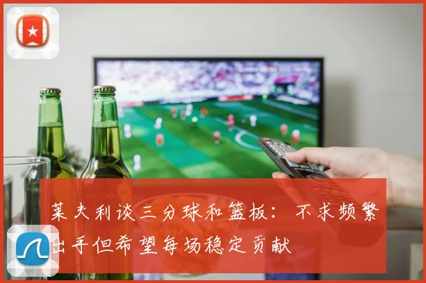 莱夫利谈三分球和篮板：不求频繁出手但希望每场稳定贡献