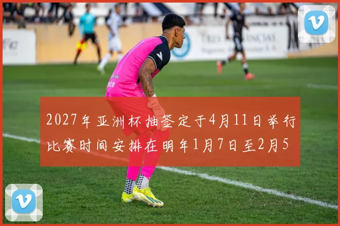 2027年亚洲杯抽签定于4月11日举行比赛时间安排在明年1月7日至2月5日
