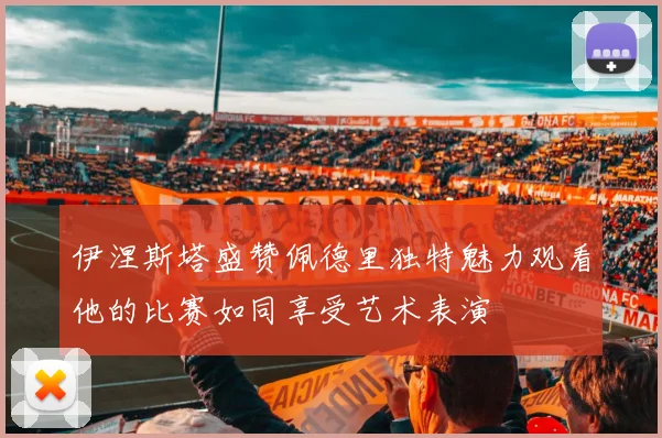 伊涅斯塔盛赞佩德里独特魅力观看他的比赛如同享受艺术表演