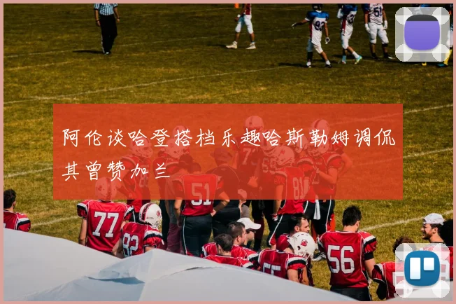 阿伦谈哈登搭档乐趣哈斯勒姆调侃其曾赞加兰