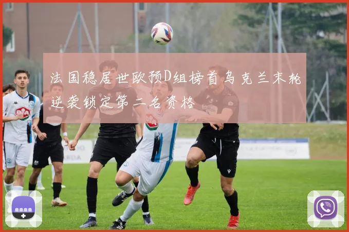 法国稳居世欧预D组榜首乌克兰末轮逆袭锁定第二名资格