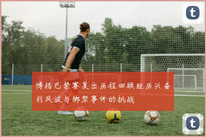 博格巴禁赛复出历程回顾经历兴奋剂风波与绑架事件的挑战