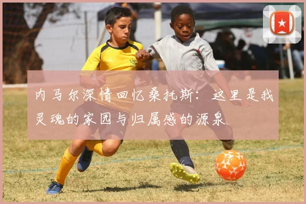 内马尔深情回忆桑托斯：这里是我灵魂的家园与归属感的源泉