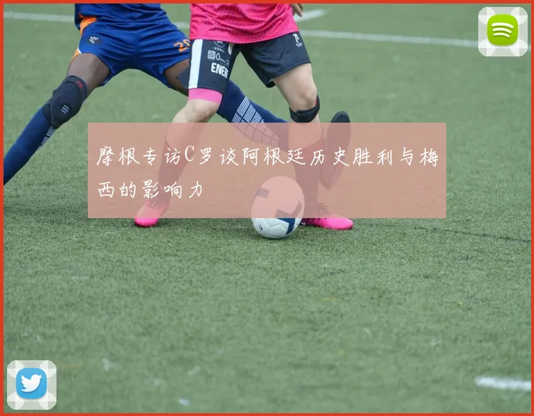 摩根专访C罗谈阿根廷历史胜利与梅西的影响力