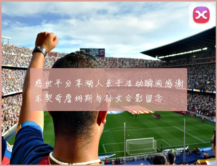 慈世平分享湖人亲子活动瞬间感谢东契奇詹姆斯与孙女合影留念