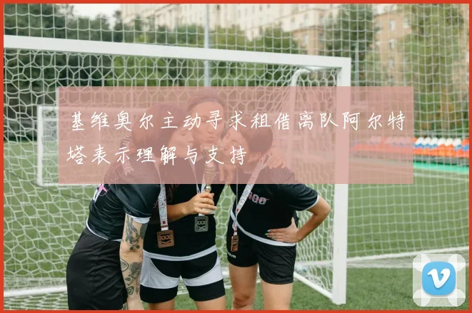 基维奥尔主动寻求租借离队阿尔特塔表示理解与支持