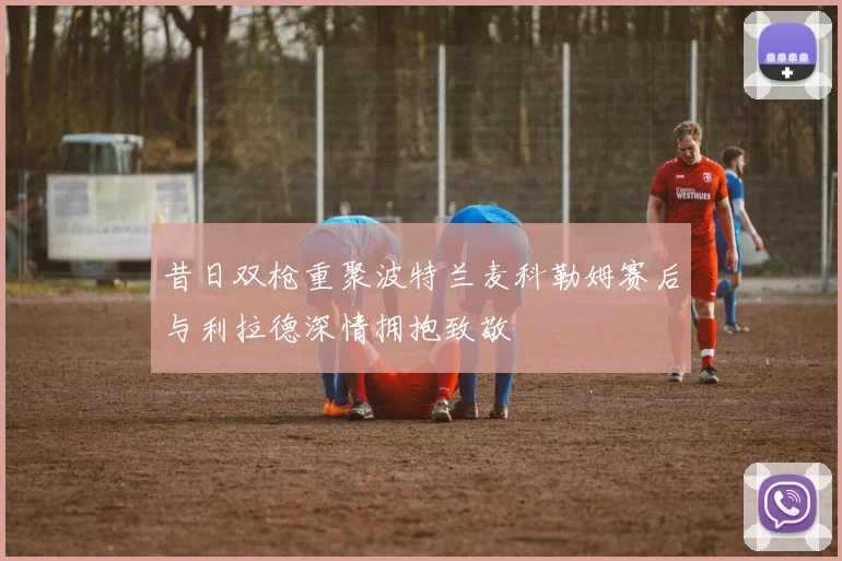 昔日双枪重聚波特兰麦科勒姆赛后与利拉德深情拥抱致敬