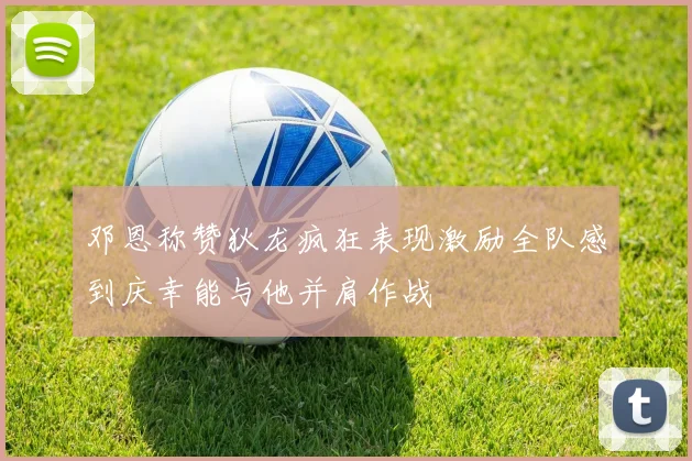 邓恩称赞狄龙疯狂表现激励全队感到庆幸能与他并肩作战